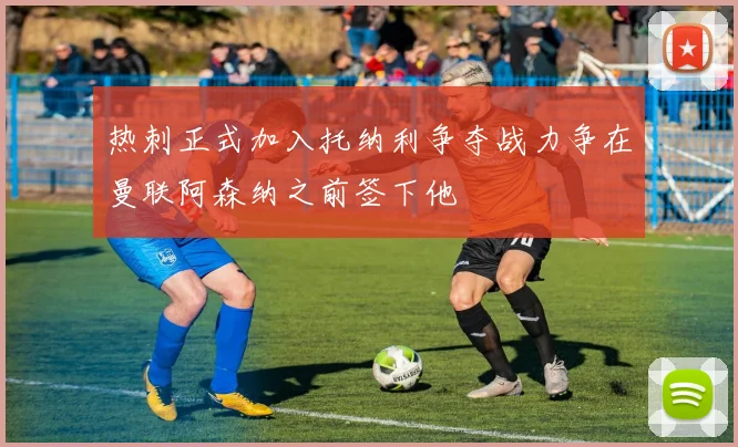 热刺正式加入托纳利争夺战力争在曼联阿森纳之前签下他