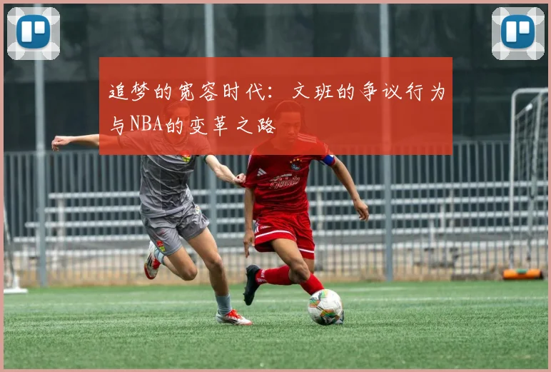 追梦的宽容时代：文班的争议行为与NBA的变革之路