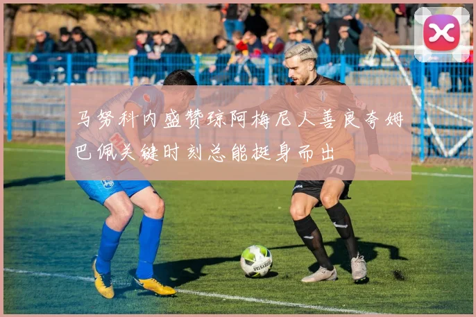 马努科内盛赞琼阿梅尼人善良夸姆巴佩关键时刻总能挺身而出