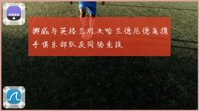 挪威与英格兰对决哈兰德厄德高携手俱乐部队友同场竞技