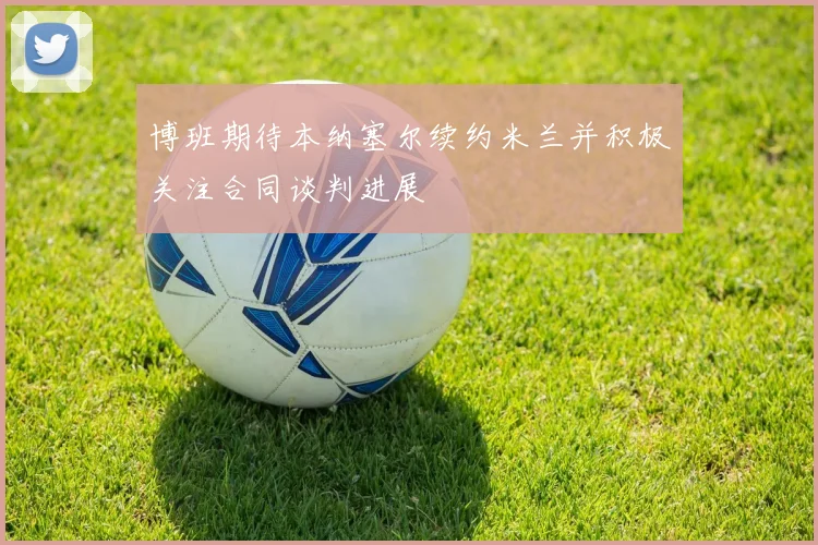 博班期待本纳塞尔续约米兰并积极关注合同谈判进展