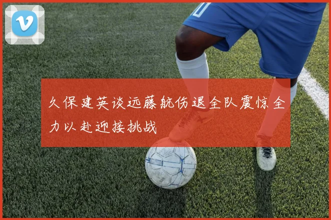 久保建英谈远藤航伤退全队震惊全力以赴迎接挑战