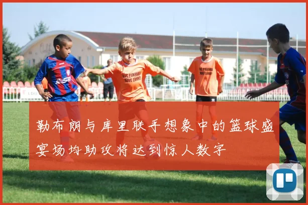 勒布朗与库里联手想象中的篮球盛宴场均助攻将达到惊人数字