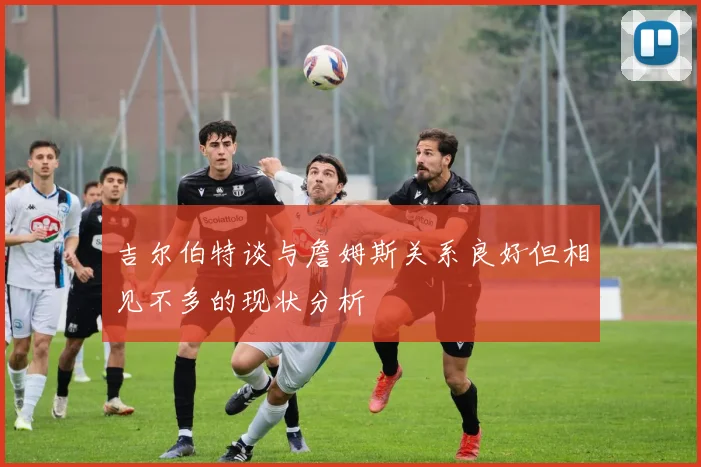 吉尔伯特谈与詹姆斯关系良好但相见不多的现状分析
