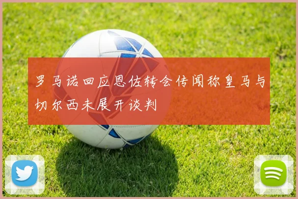 罗马诺回应恩佐转会传闻称皇马与切尔西未展开谈判