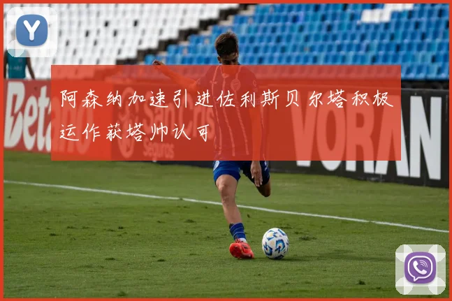阿森纳加速引进佐利斯贝尔塔积极运作获塔帅认可