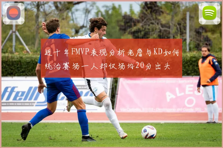 近十年FMVP表现分析老詹与KD如何统治赛场一人却仅场均20分出头