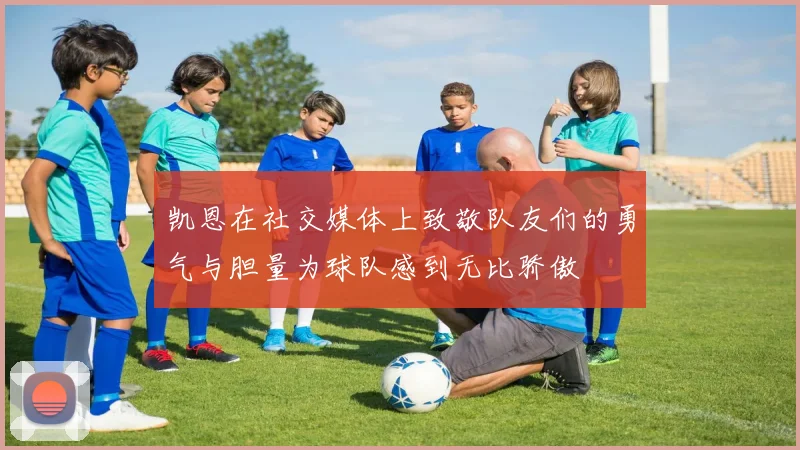 凯恩在社交媒体上致敬队友们的勇气与胆量为球队感到无比骄傲