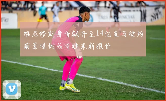 维尼修斯身价飙升至14亿皇马续约前景堪忧或将迎来新报价