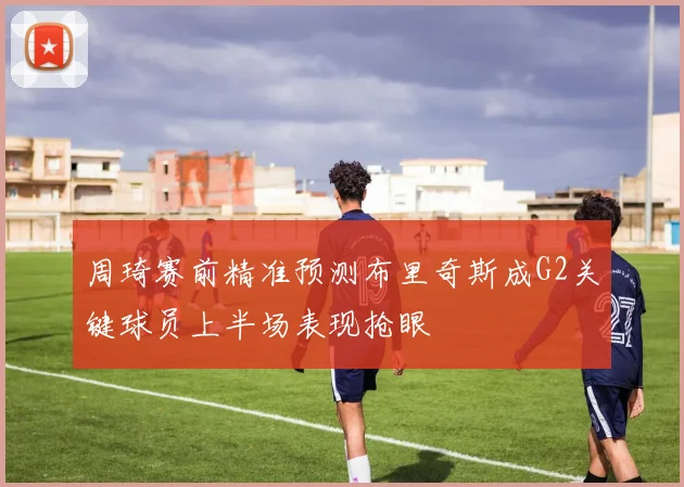 周琦赛前精准预测布里奇斯成G2关键球员上半场表现抢眼