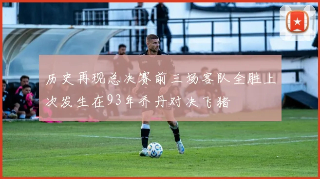 历史再现总决赛前三场客队全胜上次发生在93年乔丹对决飞猪