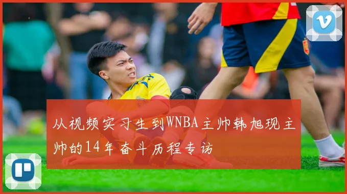 从视频实习生到WNBA主帅韩旭现主帅的14年奋斗历程专访