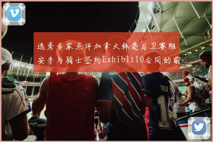 选秀专家点评加拿大韩裔后卫赛维安李与骑士签约Exhibit10合同的前景分析