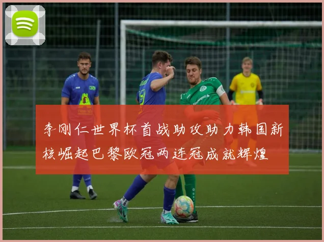 李刚仁世界杯首战助攻助力韩国新核崛起巴黎欧冠两连冠成就辉煌