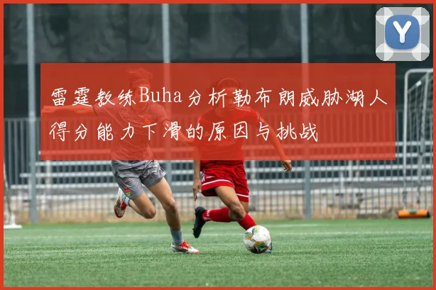 雷霆教练Buha分析勒布朗威胁湖人得分能力下滑的原因与挑战