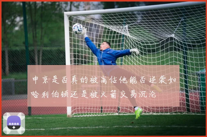 申京是否真的被高估他能否逆袭如哈利伯顿还是被火箭交易沉沦