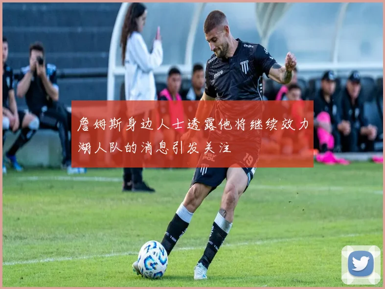 詹姆斯身边人士透露他将继续效力湖人队的消息引发关注