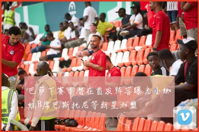 巴萨下赛季潜在首发阵容曝光小蜘蛛B席巴斯托尼等新星加盟