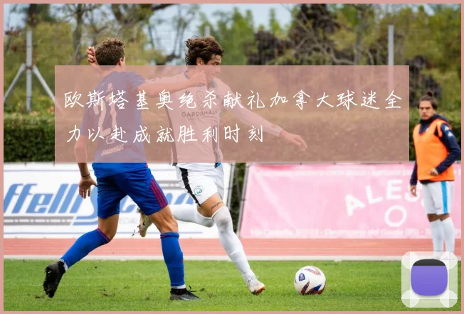 欧斯塔基奥绝杀献礼加拿大球迷全力以赴成就胜利时刻