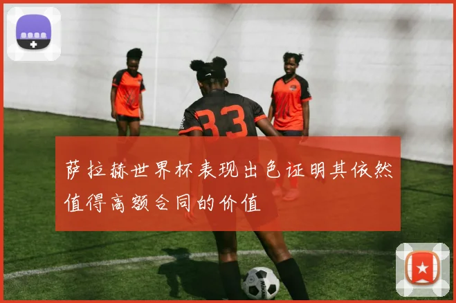 萨拉赫世界杯表现出色证明其依然值得高额合同的价值